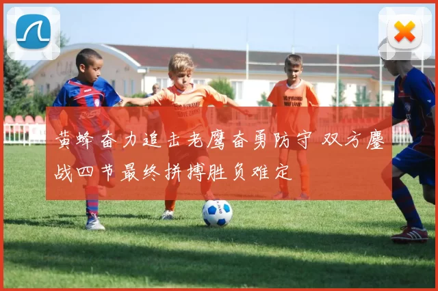 黄蜂奋力追击老鹰奋勇防守 双方鏖战四节最终拼搏胜负难定