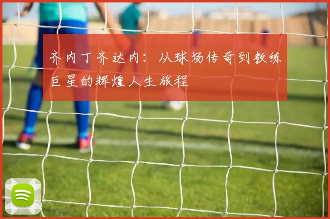 齐内丁齐达内：从球场传奇到教练巨星的辉煌人生旅程