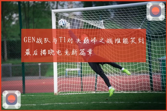 GEN战队与T1对决巅峰之战谁能笑到最后揭晓电竞新篇章