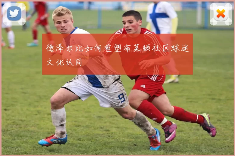 德泽尔比如何重塑布莱顿社区球迷文化认同