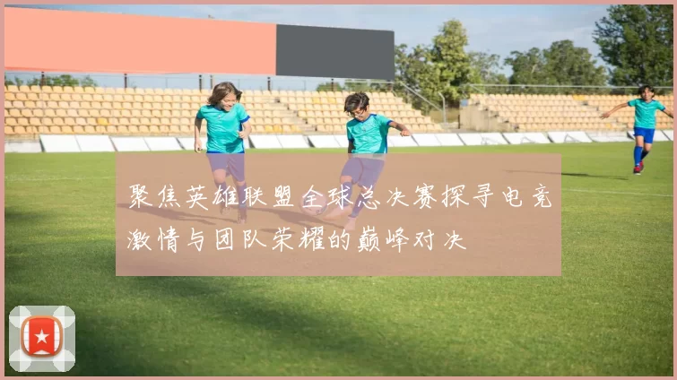 聚焦英雄联盟全球总决赛探寻电竞激情与团队荣耀的巅峰对决