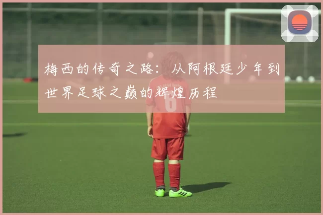 梅西的传奇之路：从阿根廷少年到世界足球之巅的辉煌历程