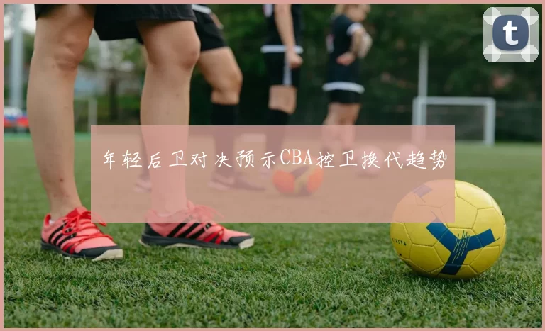 年轻后卫对决预示CBA控卫换代趋势