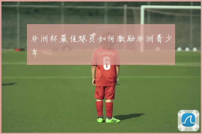 非洲杯最佳球员如何激励非洲青少年