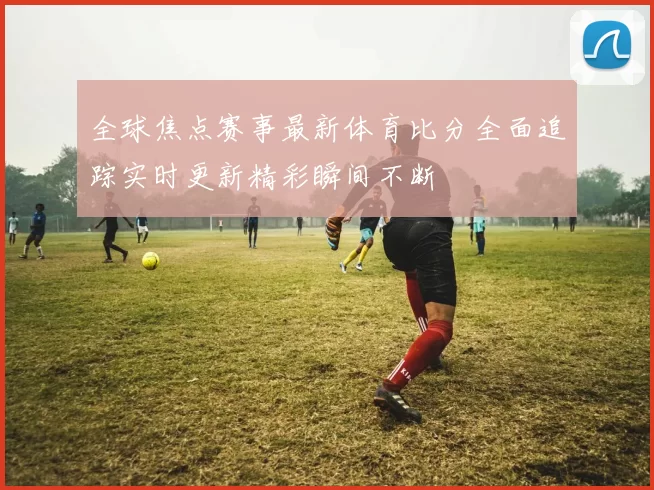 全球焦点赛事最新体育比分全面追踪实时更新精彩瞬间不断