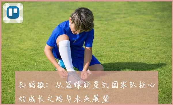 孙铭徽：从篮球新星到国家队核心的成长之路与未来展望