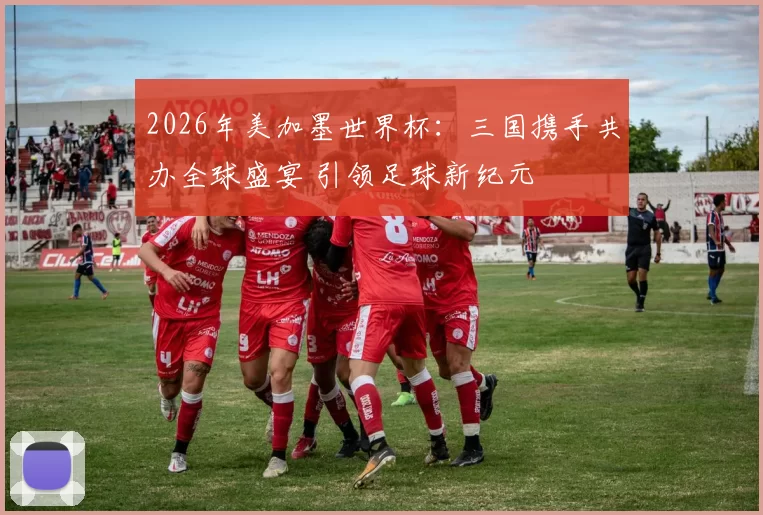 2026年美加墨世界杯：三国携手共办全球盛宴 引领足球新纪元