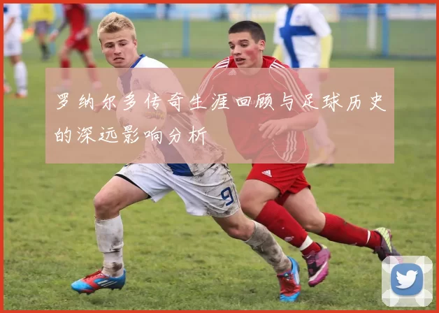 罗纳尔多传奇生涯回顾与足球历史的深远影响分析