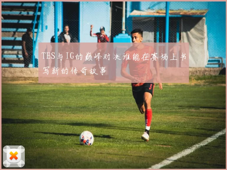 TES与IG的巅峰对决谁能在赛场上书写新的传奇故事
