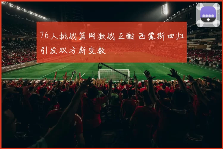 76人挑战篮网激战正酣 西蒙斯回归引发双方新变数