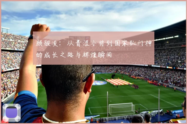颜骏凌：从青涩小将到国家队门神的成长之路与辉煌瞬间