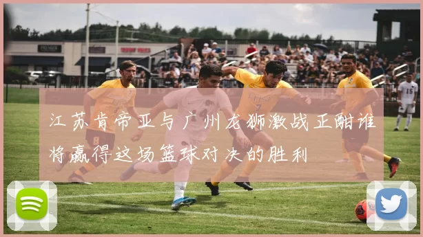 江苏肯帝亚与广州龙狮激战正酣谁将赢得这场篮球对决的胜利