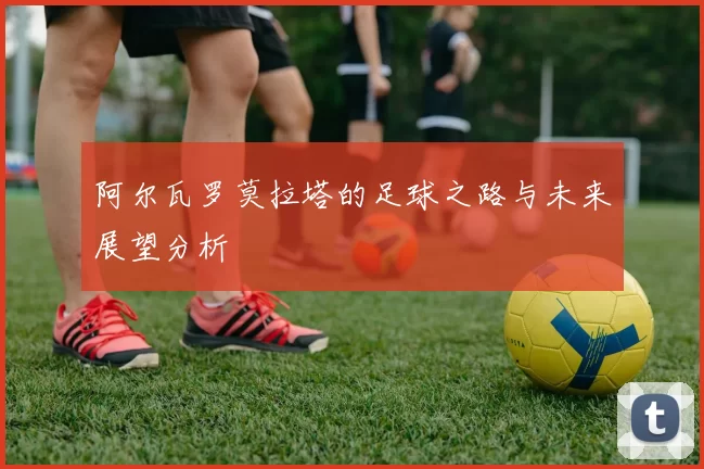 阿尔瓦罗莫拉塔的足球之路与未来展望分析