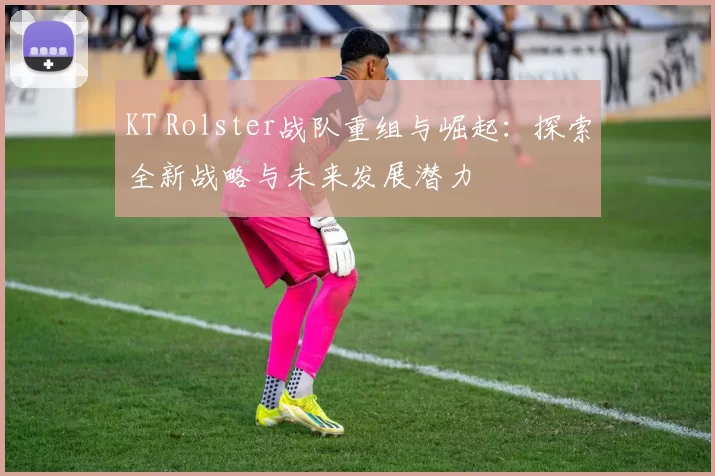 KT Rolster战队重组与崛起：探索全新战略与未来发展潜力
