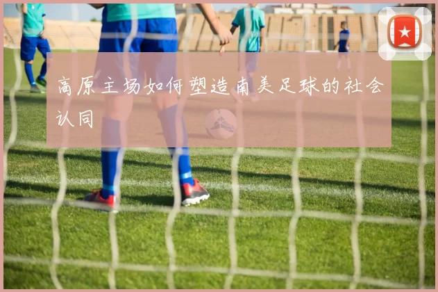 高原主场如何塑造南美足球的社会认同